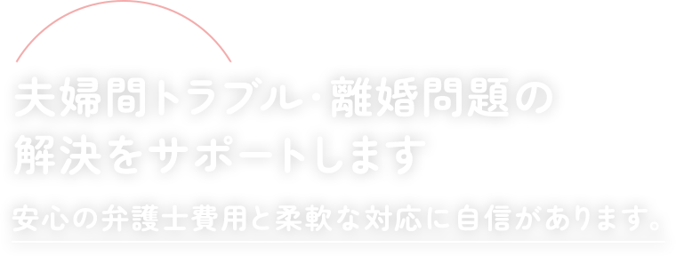 夫婦間トラブル・離婚問題の解決をサポートします安心の弁護士費用と柔軟な対応に自信があります。