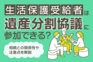 生活保護受給者は遺産分割協議に参加できる？相続との関係性や注意点を解説